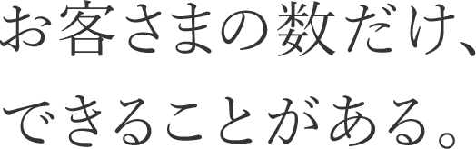 お客さまの数だけ、できることがある。